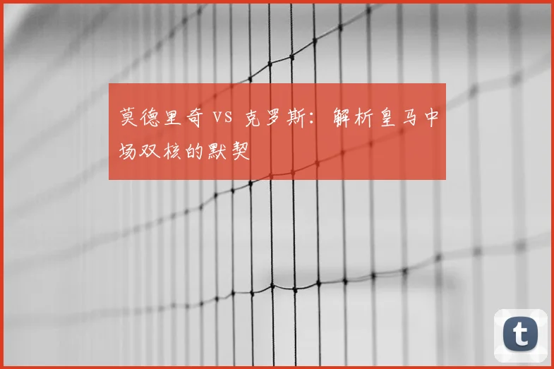 莫德里奇 vs 克罗斯：解析皇马中场双核的默契