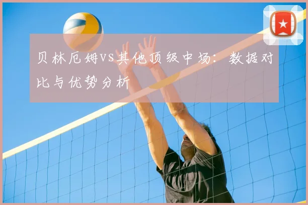 贝林厄姆vs其他顶级中场：数据对比与优势分析