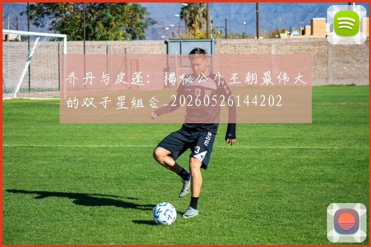 乔丹与皮蓬：揭秘公牛王朝最伟大的双子星组合_20260526144202