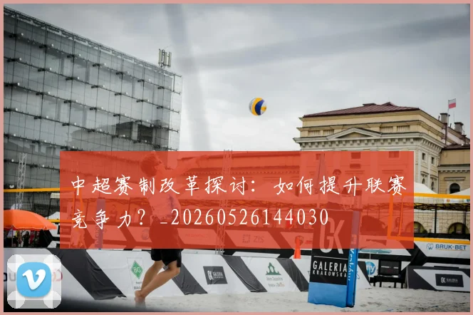 中超赛制改革探讨：如何提升联赛竞争力？_20260526144030