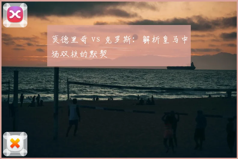 莫德里奇 vs 克罗斯：解析皇马中场双核的默契