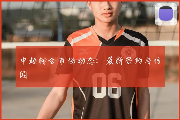 中超转会市场动态：最新签约与传闻