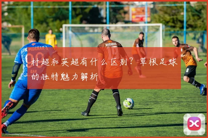 村超和英超有什么区别？草根足球的独特魅力解析